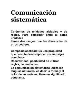 Comunicación
sistemática
Conjuntos de unidades aislables y de
reglas. Para combinar entre si estas
unidades
tienen dos rasgos que las diferencias de
otros códigos.
Composicionalidad: Es una propiedad
que permite descomponer los mensajes
complejos.
Recursividad: posibilidad de utilizar
reglas, las unidades.
La comunicación sistemática utiliza las
lenguas naturales, es decir la forma y el
color de las señales, tiene un significado
constante.
 