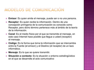 Modelos de comunicaciónEmisor: Es quien emite el mensaje, puede ser o no una persona.Receptor: Es quien recibe la información. Dentro de una concepción primigenia de la comunicación es conocido como Receptor, pero dicho término pertenece más al ámbito de la teoría de la información.Canal: Es el medio físico por el que se transmite el mensaje, en este caso Internet hace posible que llegue a usted (receptor) el mensaje.Código: Es la forma que toma la información que se intercambia entre la Fuente (el emisor) y el Destino (el receptor) de un lazo informático. Mensaje: Es lo que se quiere transmitir.Situación o contexto: Es la situación o entorno extralingüístico en el que se desarrolla el acto comunicativo