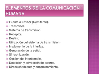 Elementos de la comunicación humanaFuente o Emisor (Remitente). Transmisor. Sistema de transmisión. Receptor. DestinoUtilización del sistema de transmisión. Implemento de la interfaz. Generación de la señal.Sincronización. Gestión del intercambio.Detección y corrección de errores. Direccionamiento y encaminamiento. 