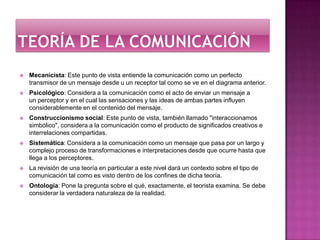 Teoría de la comunicaciónMecanicista: Este punto de vista entiende la comunicación como un perfecto transmisor de un mensaje desde u un receptor tal como se ve en el diagrama anterior.Psicológico: Considera a la comunicación como el acto de enviar un mensaje a un perceptor y en el cual las sensaciones y las ideas de ambas partes influyen considerablemente en el contenido del mensaje.Construccionismo social: Este punto de vista, también llamado "interaccionamos simbólico", considera a la comunicación como el producto de significados creativos e interrelaciones compartidas.Sistemática: Considera a la comunicación como un mensaje que pasa por un largo y complejo proceso de transformaciones e interpretaciones desde que ocurre hasta que llega a los perceptores.La revisión de una teoría en particular a este nivel dará un contexto sobre el tipo de comunicación tal como es visto dentro de los confines de dicha teoría.Ontología: Pone la pregunta sobre el qué, exactamente, el teorista examina. Se debe considerar la verdadera naturaleza de la realidad. 