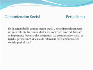 Comunicación Social                               Periodismo

 En la actualidad la comunicación social y periodismo desempeña
 un gran rol ante las comunidades y la sociedad como tal. Por esto
 es importante formular dos preguntas: ¿La comunicación social es
 igual al periodismo?, ¿Cuál es la diferencia entre comunicación
 social y periodismo?
 