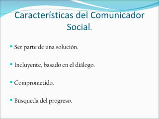 Características del Comunicador
               Social.
 Ser parte de una solución.


 Incluyente, basado en el diálogo.


 Comprometido.


 Búsqueda del progreso.
 