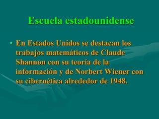 Escuela estadounidense

• En Estados Unidos se destacan los
  trabajos matemáticos de Claude
  Shannon con su teoría de la
  información y de Norbert Wiener con
  su cibernética alrededor de 1948.
 