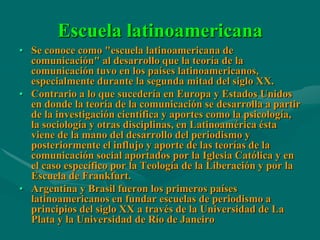 Escuela latinoamericana
• Se conoce como "escuela latinoamericana de
  comunicación" al desarrollo que la teoría de la
  comunicación tuvo en los países latinoamericanos,
  especialmente durante la segunda mitad del siglo XX.
• Contrario a lo que sucedería en Europa y Estados Unidos
  en donde la teoría de la comunicación se desarrolla a partir
  de la investigación científica y aportes como la psicología,
  la sociología y otras disciplinas, en Latinoamérica ésta
  viene de la mano del desarrollo del periodismo y
  posteriormente el influjo y aporte de las teorías de la
  comunicación social aportados por la Iglesia Católica y en
  el caso específico por la Teología de la Liberación y por la
  Escuela de Frankfurt.
• Argentina y Brasil fueron los primeros países
  latinoamericanos en fundar escuelas de periodismo a
  principios del siglo XX a través de la Universidad de La
  Plata y la Universidad de Río de Janeiro
 