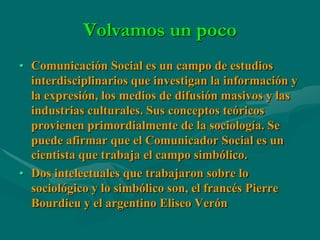 Volvamos un poco
• Comunicación Social es un campo de estudios
  interdisciplinarios que investigan la información y
  la expresión, los medios de difusión masivos y las
  industrias culturales. Sus conceptos teóricos
  provienen primordialmente de la sociología. Se
  puede afirmar que el Comunicador Social es un
  cientista que trabaja el campo simbólico.
• Dos intelectuales que trabajaron sobre lo
  sociológico y lo simbólico son, el francés Pierre
  Bourdieu y el argentino Eliseo Verón
 