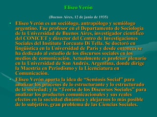 Eliseo Verón
                 (Buenos Aires, 12 de junio de 1935)
• Eliseo Verón es un sociólogo, antropólogo y semiólogo
  argentino. Fue profesor en el Departamento de Sociología
  de la Universidad de Buenos Aires, investigador científico
  del CONICET y director del Centro de Investigaciones
  Sociales del Instituto Torcuato Di Tella. Se doctoró en
  lingüística en la Universidad de París y desde entonces se
  ha dedicado al estudio de los discursos sociales en los
  medios de comunicación. Actualmente es profesor plenario
  en la Universidad de San Andrés, Argentina, donde dirige
  la Maestría en Periodismo y la Licenciatura en
  Comunicación.
• Eliseo Verón aporta la idea de “Semiosis Social” para
  analizar los procesos de lo estructurante y lo estructurado
  de la sociedad; y la “Teoría de los Discursos Sociales” para
  analizar los productos comunicacionales y sus reales
  efectos en la sociedad dinámica y alejarnos lo más posible
  de lo subjetivo, gran problema de las Ciencias Sociales.
 