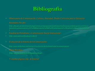 Bibliografía
•   Observatorio de Comunicación, Cultura y Sociedad. Diseño Curricular para la Educación

    Secundaria 5to año.
    http://abc.gov.ar/lainstitucion/organismos/consejogeneral/disenioscurriculares/secundaria/quinto/orientacio
    nes/orient_comunicacion_5/5%20Observatorio%20de%20Comunicacion%20Cultura%20y%20Sociedad.pd
    f
•   Facultad de Periodismo y Comunicación Social Institucional
•   http://www.perio.unlp.edu.ar/node/21


•   Evolución de la historia de la Comunicación

    http://www.slideshare.net/horreo13/evolucion-de-la-historia-de-la-comunicacion

•   Pierre Bourdieu
    http://pierre-bourdieu.blogspot.com.ar/

    Y muchas páginas más de Internet
 