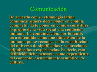 Comunicación
De acuerdo con su etimología latina
comunicar quiere decir poner en común,
compartir. Este poner en común constituye
lo propio de la vida social y la condición
humana. La comunicación, por lo tanto,
será entendida como una dimensión de lo
humano que se reconoce en la constitución
del universo de significados y valoraciones
adjudicados a experiencias. Es decir, esta
definición debe pensarse como dependiente
del concepto, esencialmente semiótico, de
cultura.
 