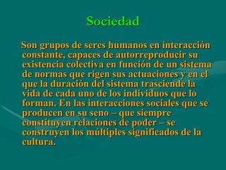 Sociedad
Son grupos de seres humanos en interacción
constante, capaces de autorreproducir su
existencia colectiva en función de un sistema
de normas que rigen sus actuaciones y en el
que la duración del sistema trasciende la
vida de cada uno de los individuos que lo
forman. En las interacciones sociales que se
producen en su seno – que siempre
constituyen relaciones de poder – se
construyen los múltiples significados de la
cultura.
 