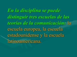 En la disciplina se puede
distinguir tres escuelas de las
teorías de la comunicación: la
escuela europea, la escuela
estadounidense y la escuela
latinoamericana.
 