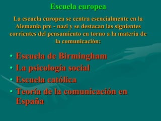 Escuela europea
 La escuela europea se centra esencialmente en la
  Alemania pre - nazi y se destacan las siguientes
corrientes del pensamiento en torno a la materia de
                  la comunicación:

•   Escuela de Birmingham
•   La psicología social
•   Escuela católica
•   Teoría de la comunicación en
    España
 
