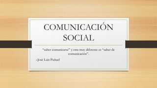 COMUNICACIÓN
SOCIAL
“saber comunicarse” y otra muy diferente es “saber de
comunicación”.
–José Luis Puñuel
 