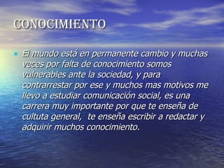 CONOCIMIENTO El mundo está en permanente cambio y muchas veces por falta de conocimiento somos vulnerables ante la sociedad, y para contrarrestar por ese y muchos mas motivos me llevo a estudiar comunicación social, es una carrera muy importante por que te enseña de cultuta general,  te enseña escribir a redactar y adquirir muchos conocimiento. 