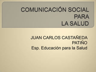 COMUNICACIÓN SOCIAL PARA LA SALUD JUAN CARLOS CASTAÑEDA PATIÑO Esp. Educación para la Salud  