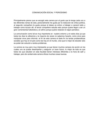 COMUNICACIÓN SOCIAL Y PERIODISMO
Principalmente pienso que se escogió esta carrera por el gusto que le tenga cada uno a
las diferentes ramas de esta, personalmente me gusta por la redacción de crítica política,
al segundo compañero le gusta porque el deseo es entrar a trabajar a caracol radio y
trabajar como locutor allí, el tercer compañero estudia esto porque quiere llegar a ser un
gran comentarista futbolístico y el ultimo porque quiere redactar en algún periódico.
La comunicación como tal es muy importante en nuestro entorno y en estos días ya que
todos los días la utilizamos y la mayoría de veces no sabemos hacerlo, como sirve para
manipular sirve para informar, el fin de esta carrera el darle fin ha tantas problemáticas
sociales que hay en el país como las hay en el mundo, creo que lo mejor de estudiar esto
es poder dar solución a tantos problemas.
La carrera es muy pero muy interesante ya que tienen muchos campos de acción en los
cuales uno se puede desempeñar y asegurar un buen futuro, lo mejor de todo es que
todos los que estudian en esta facultad tienen intereses diferentes a la hora de salir y
trabajar, pero de verdad esta carrera ofrece muchas cosas buenas.
 