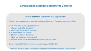 Comunicación organizacional: Interna y externa
RELATO de MARCA (IDENTIDAD de la Organización)
Quienes somos / Que hacemos / Que nos hace diferentes / Cuales son nuestros valores
• Identificar las marcas que nos atraen
• ¿Tienen un diseño llamativo?
• ¿Sentimos empatía con sus ideas?
• ¿Compartimos sus valores?
• ¿Tienen contenido de interés?
• ¿Que nos gustan de esas marcas?
• Identificar qué nos atrae para incorporarlo a nuestro relato.
Escribir nuestra historia, motivaciones, valores y puntos fuertes.
Cuales son nuestras metas y objetivos para pensar nuestra estrategia de comunicación
 