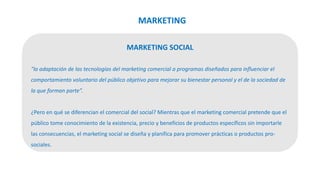 MARKETING SOCIAL
"la adaptación de las tecnologías del marketing comercial a programas diseñados para influenciar el
comportamiento voluntario del público objetivo para mejorar su bienestar personal y el de la sociedad de
la que forman parte”.
¿Pero en qué se diferencian el comercial del social? Mientras que el marketing comercial pretende que el
público tome conocimiento de la existencia, precio y beneficios de productos específicos sin importarle
las consecuencias, el marketing social se diseña y planifica para promover prácticas o productos pro-
sociales.
MARKETING
 