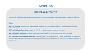 MARKETING DEPORTIVO
Segmento del marketing general que tiene por propósito generar oportunidades a través del deporte.
TIPOS
MKT del Deporte: Mensajes que se basan en el beneficio de la práctica del deporte o la alimentación saludable.
MKT de Entidades Deportivas: equipos de MKT de los deportistas, promocionar su imagen.
MKT de Eventos Deportivos: comunicar y promocionar el evento y dar visibilidad a los patrocinadores.
MKT de Productos o Servicios Deportivos: impulsar la venta de otros productos a través del deporte, asociando un
producto a los valores de un deporte o un deportista. Permite crear los valores de una marca con valores positivos de
un deporte.
MARKETING
 