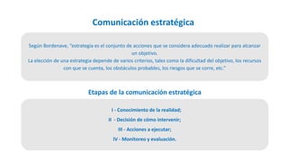 Comunicación estratégica
Según Bordenave, “estrategia es el conjunto de acciones que se considera adecuado realizar para alcanzar
un objetivo.
La elección de una estrategia depende de varios criterios, tales como la dificultad del objetivo, los recursos
con que se cuenta, los obstáculos probables, los riesgos que se corre, etc.”
I - Conocimiento de la realidad;
II - Decisión de cómo intervenir;
III - Acciones a ejecutar;
IV - Monitoreo y evaluación.
Etapas de la comunicación estratégica
 