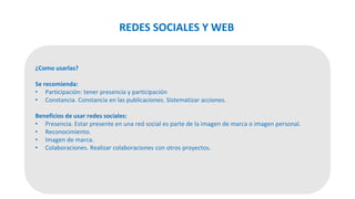 ¿Como usarlas?
Se recomienda:
• Participación: tener presencia y participación
• Constancia. Constancia en las publicaciones. Sistematizar acciones.
Beneficios de usar redes sociales:
• Presencia. Estar presente en una red social es parte de la imagen de marca o imagen personal.
• Reconocimiento.
• Imagen de marca.
• Colaboraciones. Realizar colaboraciones con otros proyectos.
REDES SOCIALES Y WEB
 