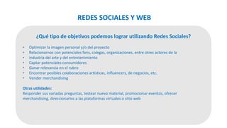 ¿Qué tipo de objetivos podemos lograr utilizando Redes Sociales?
• Optimizar la imagen personal y/o del proyecto
• Relacionarnos con potenciales fans, colegas, organizaciones, entre otres actores de la
• industria del arte y del entretenimiento
• Captar potenciales consumidores
• Ganar relevancia en el rubro
• Encontrar posibles colaboraciones artísticas, influencers, de negocios, etc.
• Vender merchandising
Otras utilidades:
Responder sus variadas preguntas, testear nuevo material, promocionar eventos, ofrecer
merchandising, direccionarlos a las plataformas virtuales o sitio web
REDES SOCIALES Y WEB
 
