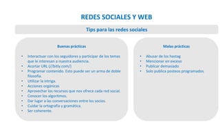Buenas prácticas
• Interactuar con los seguidores y participar de los temas
que le interesan a nuestra audiencia.
• Acortar URL (//bitly.com/)
• Programar contenido. Esto puede ser un arma de doble
filosofía.
• Utilizar la intriga.
• Acciones orgánicas
• Aprovechar los recursos que nos ofrece cada red social.
• Conocer los algoritmos.
• Dar lugar a las conversaciones entre los socios.
• Cuidar la ortografía y gramática.
• Ser coherente.
Malas prácticas
• Abusar de los hastag
• Mencionar en exceso
• Publicar demasiado
• Solo publica posteos programados
Tips para las redes sociales
REDES SOCIALES Y WEB
 