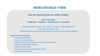 Plan de comunicación en redes sociales
Debe contemplar:
• Objetivos • Público • Plataformas • Contenido
¿Por qué estamos en las redes sociales? ¿Cuál es nuestro propósito?
¿Qué queremos lograr allí?
− Definir objetivos con claridad (Sin objetivos claros no hay medición posible)
Pueden estar vinculados a:
• Generar comunidad
• Aumentar interacciones
• Mejorar canales de atención a clientes / consumidores
• Generar sentimiento positivo
• Generar tráfico web
• Promoción de nuevo producto o servicio
• Generar conversiones
REDES SOCIALES Y WEB
 