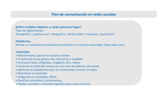 Definir el público objetivo: ¿a quién queremos llegar?
Tipos de segmentación:
Demográfica: ¿quiénes son? / Geográfica: ¿dónde están? / Intereses: ¿qué hacen?
Plataformas
Diseñar un ecosistema de plataformas teniendo en cuenta la comunidad. (Qué redes usar)
Contenidos
• Microformatos: pensar en usuarios móviles
• El contenido visual genera más interacción y viralidad
• Incorporar listas, infografías, imágenes, GIFs, videos
• Desarmar el contenido extenso en una serie de píldoras más breves
• Optimizar las plataformas para ser encontrados: enlaces cruzados
• Diversificar el contenido
• Integrarlas en estrategias offline
• Planificar contenidos y lanzamientos
• Diseñar y producir contenido específico para cada red social
Plan de comunicación en redes sociales
 