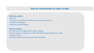 Medición analítica
Para qué:
• Conocer el entorno nos ayuda a tomar mejores decisiones.
• Redefinir estrategias.
• Encontrar oportunidades.
Plan de medición
#1 Tener claros los objetivos en medios sociales
#2 Listar todos los indicadores o KPIs (Key Performance Indicators) a medir
#3 Definir metas
#4 Utilizar herramientas de relevamiento de datos
.
Plan de comunicación en redes sociales
 