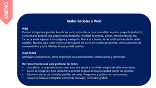 Redes Sociales y Web
WEB
Pueden otorgarnos grandes beneficios para, entre otras cosas, monetizar nuestro proyecto (cafecito).
Es necesario generar una página con la biografía, material de prensa, videos, merchandising, etc.
Ya no se suele ingresar a una página y navegarla. Ahora es a través de las publicaciones de las redes
sociales. Nuestra web debe funcionar de soporte de parte de nuestra propuesta, como captación de
nuevo público y para fidelizar al que ya está cautivo.
WHATSAPP
Mensajería instantánea. Tiene desarrollo para profesionales, instituciones y comercios.
Herramientas básicas para gestionar las redes
• Calendario. La organizaciones clave, esto nos ayuda a no olvidar ningún de talle importante.
• Banco de imágenes. Sino contamos con fotos propias de buena calidad, poner los créditos.
• Administradores de múltiples perfiles de redes. Programar y publicar en varias redes.
• Equipo de trabajo. Fotógrafo, commnity manager, diseñador grafico.
ANEXO
 