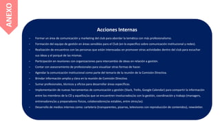 Acciones Internas
- Formar un área de comunicación y marketing del club para abordar la temática con más profesionalismo.
- Formación del equipo de gestión en áreas sensibles para el Club (en lo específico sobre comunicación institucional y redes).
- Realización de encuentros con las personas que están interesadas en promover otras actividades dentro del club para escuchar
sus ideas y el porqué de las mismas.
- Participación en reuniones con organizaciones para intercambio de ideas en relación a gestión.
- Contar con asesoramiento de profesionales para visualizar otras formas de hacer.
- Agendar la comunicación institucional como parte del temario de la reunión de la Comisión Directiva.
- Brindar información amplia y clara en la reunión de Comisión Directiva.
- Sumar profesionales, técnicos y oficios para desarrollar áreas específicas.
- Implementación de nuevas herramientas de comunicación y gestión (Slack, Trello, Google Calendar) para compartir la información
entre los miembros de la CD y aquellos/as que se encuentren involucrados/as con la gestión, coordinación y trabajo (managers,
entrenadores/as y preparadores físicos, colaboradores/as estables, entre otros/as).
- Desarrollo de medios internos como: cartelería (transparentes, pizarras, televisores con reproducción de contenidos), newsletter.
ANEXO
 