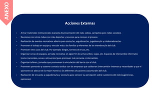 Acciones Externas
- Armar materiales institucionales (carpeta de presentación del club, videos, campañas para redes sociales).
- Reuniones con otros clubes con más deportes y recursos para conocer el proceso.
- Realización de eventos recreativos abierto para socios/as, seguidores/as, jugadores/as y colaboradores/as.
- Promover el trabajo en equipo y vincular más a las familias y referentes de los miembros/as del club.
- Promover otros usos del club. Por ejemplo: bingos, torneos de truco, etc.
- Organizar cenas de equipos, jornada recreativa en algún fin de semana libre, viajes, etc. Espacios de intercambio informales
(como meriendas, cenas o almuerzos) para promover más cercanía e intercambio.
- Organizar talleres, jornadas que promuevan la vinculación del barrio con el club.
- Promover sponsoréo y sostener contacto asiduo con las empresas que colaboran (intercambiar intereses y necesidades y que el
sponsoreo se adecue de la mejor manera a las diferentes situaciones coyunturales del club.
- Realización de encuesta a seguidores/as y socios/as para conocer su percepción sobre cuestiones del club (sugerencias,
opiniones).
ANEXO
 
