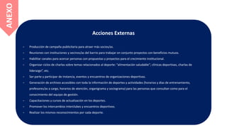 Acciones Externas
- Producción de campaña publicitaria para atraer más socios/as.
- Reuniones con instituciones y vecinos/as del barrio para trabajar en conjunto proyectos con beneficios mutuos.
- Habilitar canales para acercar personas con propuestas y proyectos para el crecimiento institucional.
- Organizar ciclos de charlas sobre temas relacionados al deporte: “alimentación saludable”; clínicas deportivas, charlas de
liderazgo”, etc.
- Ser parte y participar de instancia, eventos y encuentros de organizaciones deportivas.
- Generación de archivos accesibles con toda la información de deportes y actividades (horarios y días de entrenamiento,
profesores/as a cargo, horarios de atención, organigrama y sociograma) para las personas que consultan como para el
conocimiento del equipo de gestión.
- Capacitaciones y cursos de actualización en los deportes.
- Promover los intercambios interclubes y encuentros deportivos.
- Realizar los mismos reconocimientos por cada deporte.
ANEXO
 