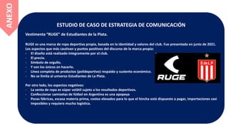ESTUDIO DE CASO DE ESTRATEGIA DE COMUNICACIÓN
Vestimenta “RUGE” de Estudiantes de la Plata.
RUGE es una marca de ropa deportiva propia, basada en la identidad y valores del club. Fue presentada en junio de 2021.
Los aspectos que más cautivan y puntos positivos del discurso de la marca propia:
- El diseño está realizado íntegramente por el club.
- El precio.
- Símbolo de orgullo.
- Y son los únicos en hacerlo.
- Línea completa de productos (polideportivo) respaldo y sustento económico.
- No se limita al universo Estudiantes de La Plata.
Por otro lado, los aspectos negativos:
- La venta de ropa es súper volátil sujeto a los resultados deportivos.
- Confeccionar camisetas de fútbol en Argentina es una epopeya
- Pocas fábricas, escasa materia prima, costos elevados para lo que el hincha está dispuesto a pagar, importaciones casi
imposibles y requiera mucha logística.
ANEXO
 