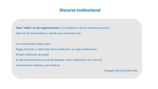 Discurso Institucional
Todo “habla” en las organizaciones en la medida en que lo sepamos escuchar
Qué son las instituciones y aquello que creen que son…
Las instituciones tienen ojos.
Reglas formales e informales de la institución. La regla institucional.
Existen relaciones de poder.
El dominio burocrático es el del papeleo y de la reiteración de lo formal.
Comunicación interna y otro externa
Gregorio Gerardo Kaminsky
 