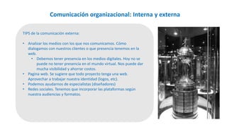 Comunicación organizacional: Interna y externa
TIPS de la comunicación externa:
• Analizar los medios con los que nos comunicamos. Cómo
dialogamos con nuestros clientes o que presencia tenemos en la
web.
• Debemos tener presencia en los medios digitales. Hoy no se
puede no tener presencia en el mundo virtual. Nos puede dar
mucha visibilidad y ahorrar costos.
• Pagina web. Se sugiere que todo proyecto tenga una web.
Aprovechar a trabajar nuestra identidad (logos, etc).
• Podemos ayudarnos de especialistas (diseñadores)
• Redes sociales. Tenemos que incorporar las plataformas según
nuestra audiencias y formatos.
 