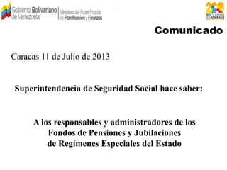 Comunicado
A los responsables y administradores de los
Fondos de Pensiones y Jubilaciones
de Regímenes Especiales del Estado
Caracas 11 de Julio de 2013
Superintendencia de Seguridad Social hace saber:
 