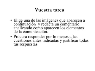 Vuestra tarea Elige una de las imágenes que aparecen a continuación y redacta un comentario analizando como aparecen los elementos de la comunicación. Procura responder por lo menos a las cuestiones antes indicadas y justificar todas tus respuestas