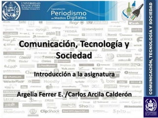 Comunicación, Tecnología y Sociedad Introducción a la asignatura Argelia Ferrer E. /Carlos Arcila Calderón 