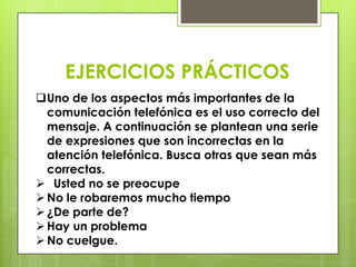 EJERCICIOS PRÁCTICOS
Uno de los aspectos más importantes de la
  comunicación telefónica es el uso correcto del
  mensaje. A continuación se plantean una serie
  de expresiones que son incorrectas en la
  atención telefónica. Busca otras que sean más
  correctas.
 Usted no se preocupe
 No le robaremos mucho tiempo
 ¿De parte de?
 Hay un problema
 No cuelgue.
 