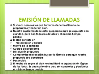 EMISIÓN DE LLAMADAS
 Si somos nosotros los que llamamos tenemos tiempo de
  prepararnos y hacer un plan.
 Nuestro problema debe estar preparado para se expuesto con
  claridad, pero con todos los detalles y el mínimo tiempo
  posible
 El plan consiste en
    Presentación y saludo
 Motivo de la llamada
 Cuerpo del problema
 La solución propuesta
 Compromiso a la acción: buscar la fórmula para que nuestra
  propuesta sea aceptada
 Despedida
 El hecho de seguir el plan nos facilitará la organización lógica
  de las ideas. Es una costumbre para ser concretos y perdamos
  el mínimo tiempo posible
 
