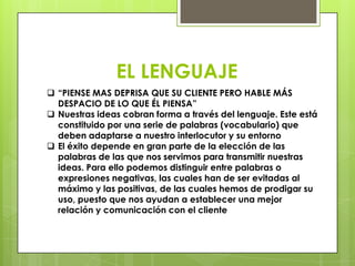 EL LENGUAJE
 “PIENSE MAS DEPRISA QUE SU CLIENTE PERO HABLE MÁS
  DESPACIO DE LO QUE ÉL PIENSA”
 Nuestras ideas cobran forma a través del lenguaje. Este está
  constituido por una serie de palabras (vocabulario) que
  deben adaptarse a nuestro interlocutor y su entorno
 El éxito depende en gran parte de la elección de las
  palabras de las que nos servimos para transmitir nuestras
  ideas. Para ello podemos distinguir entre palabras o
  expresiones negativas, las cuales han de ser evitadas al
  máximo y las positivas, de las cuales hemos de prodigar su
  uso, puesto que nos ayudan a establecer una mejor
  relación y comunicación con el cliente
 
