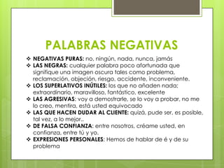 PALABRAS NEGATIVAS
 NEGATIVAS PURAS: no, ningún, nada, nunca, jamás
 LAS NEGRAS: cualquier palabra poco afortunada que
  signifique una imagen oscura tales como problema,
  reclamación, objeción, riesgo, accidente, inconveniente.
 LOS SUPERLATIVOS INÚTILES: los que no añaden nada;
  extraordinario, maravilloso, fantástico, excelente
 LAS AGRESIVAS: voy a demostrarle, se lo voy a probar, no me
  lo creo, mentira, está usted equivocado
 LAS QUE HACEN DUDAR AL CLIENTE: quizá, pude ser, es posible,
  tal vez, a lo mejor..
 DE FALSA CONFIANZA: entre nosotros, créame usted, en
  confianza, entre tú y yo.
 EXPRESIONES PERSONALES: Hemos de hablar de é y de su
  problema
 