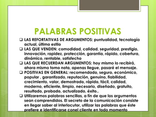 PALABRAS POSITIVAS
 LAS REFORTATIVAS DE ARGUMENTOS: puntualidad, tecnología
  actual, último estilo
 LAS QUE VENDEN: comodidad, calidad, seguridad, prestigio,
  innovación, rapidez, protección, garantía, rápido, cobertura,
  dinámico, rentable, satisfecho
 LAS QUE RECUERDAN ARGUMENTOS: hoy mismo lo recibirá,
  ahora mismo tomo nota, apenas llegue, pasaré el mensaje.
 POSITIVAS EN GENERAL: recomendado, seguro, económico,
  popular , garantizado, reputación, genuino, fiabilidad,
  crecimiento, valor, demostrado, rápido, fácil, calidad,
  moderno, eficiente, limpio, necesario, diseñado, gratuito,
  resultado, probado, actualizado, éxito..
 Utilizaremos palabras sencillas, a fín de que los argumentos
  sean comprendidos. El secreto de la comunicación consiste
  en llegar saber al interlocutor, utilizar las palabras que éste
  prefiere e identificarse conel cliente en todo momento
 