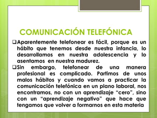 COMUNICACIÓN TELEFÓNICA
Aparentemente telefonear es fácil, porque es un
 hábito que tenemos desde nuestra infancia, lo
 desarrollamos en nuestra adolescencia y lo
 asentamos en nuestra madurez.
Sin embargo, telefonear de una manera
 profesional es complicado. Partimos de unos
 malos hábitos y cuando vamos a practicar la
 comunicación telefónica en un plano laboral, nos
 encontramos, no con un aprendizaje “cero”, sino
 con un “aprendizaje negativo” que hace que
 tengamos que volver a formarnos en esta materia
 