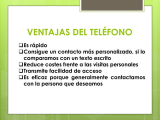 VENTAJAS DEL TELÉFONO
Es rápido
Consigue un contacto más personalizado, si lo
 comparamos con un texto escrito
Reduce costes frente a las visitas personales
Transmite facilidad de acceso
Es eficaz porque generalmente contactamos
 con la persona que deseamos
 