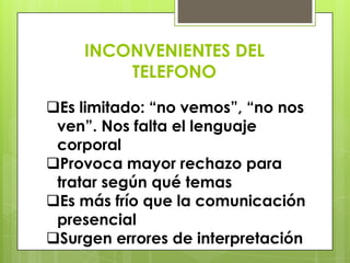 INCONVENIENTES DEL
        TELEFONO
Es limitado: “no vemos”, “no nos
 ven”. Nos falta el lenguaje
 corporal
Provoca mayor rechazo para
 tratar según qué temas
Es más frío que la comunicación
 presencial
Surgen errores de interpretación
 