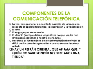 COMPONENTES DE LA
   COMUNICACIÓN TELEFÓNICA
 La voz, hay que tener en cuenta la posición de la boca con
  respecto al aparato telefónico, la respiración y la vocalización
 El tono
 El lenguaje y el vocabulario
 El silencio (siempre deben ser positivos porque son los que
  sirven para escuchar a nuestro interlocutor.
 La sonrisa es fundamental en la comunicación telefónica. Es
  difícil decir cosas desagradables con una sonrisa sincera y
  abierta
HAY UN REFRÁN ORIENTAL QUE AFIRMA QUE: “
 QUIÉN NO SABE SONREÍR NO DEBE ABRIR UNA
 TIENDA”
 