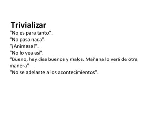 Trivializar
“No es para tanto”.
“No pasa nada”.
“¡Anímese!”.
“No lo vea así”.
“Bueno, hay días buenos y malos. Mañana lo verá de otra
manera”.
“No se adelante a los acontecimientos”.
 