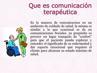 Es la manera de comunicarnos en un
ambiente de cuidado de salud. la misma es
similar a la que ocasional se da en
comunicaciones Sociales. su propósito es
proveer un lugar tranquilo de "confort"
para que el paciente pueda explorar y
entender el significado de su enfermedad y
dar soporte emocional que requiere el
cliente para alcanzar su estado máximo de
salud.
 
